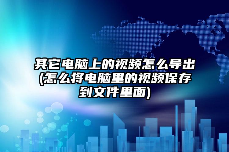 其它电脑上的视频怎么导出(怎么将电脑里的视频保存到文件里面)