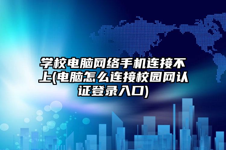 学校电脑网络手机连接不上(电脑怎么连接校园网认证登录入口)