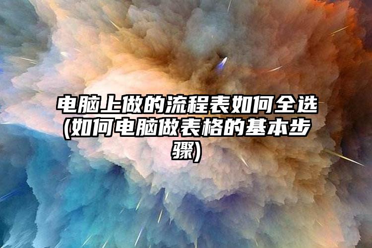 电脑上做的流程表如何全选(如何电脑做表格的基本步骤)