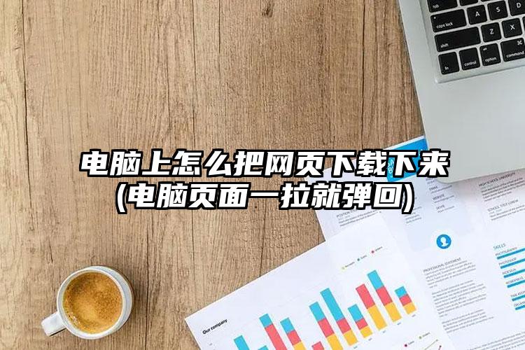 电脑上怎么把网页下载下来(电脑页面一拉就弹回)