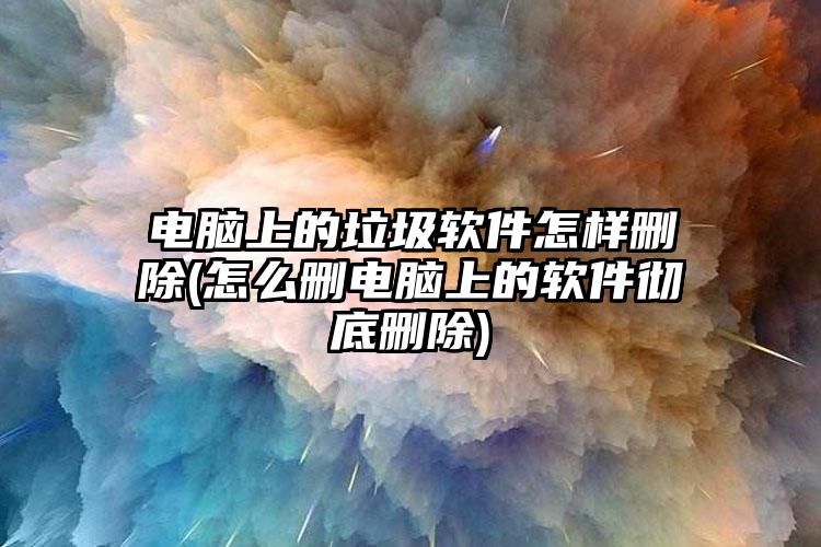 电脑上的垃圾软件怎样删除(怎么删电脑上的软件彻底删除)