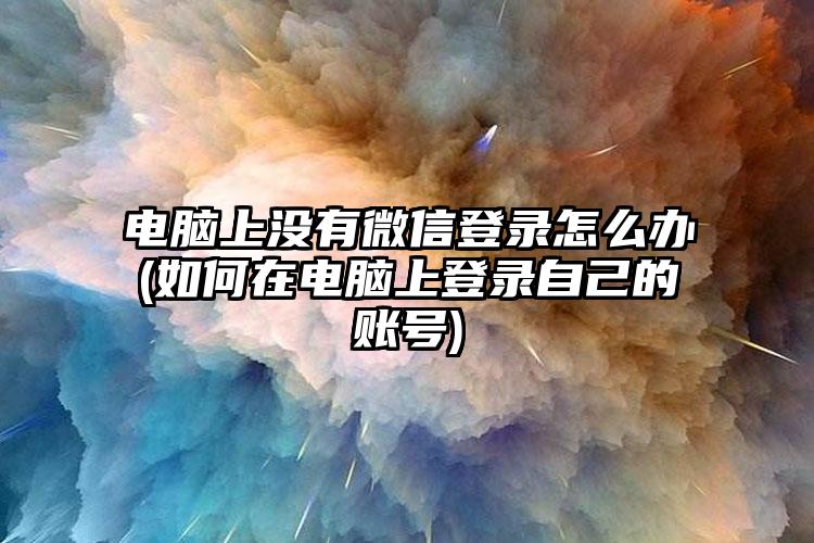 电脑上没有微信登录怎么办(如何在电脑上登录自己的账号)