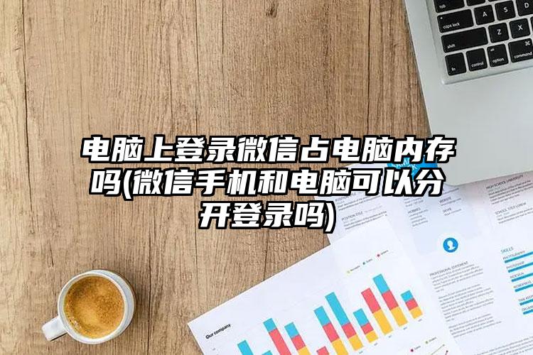 电脑上登录微信占电脑内存吗(微信手机和电脑可以分开登录吗)