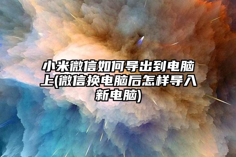 小米微信如何导出到电脑上(微信换电脑后怎样导入新电脑)