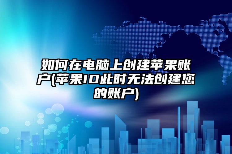 如何在电脑上创建苹果账户(苹果ID此时无法创建您的账户)