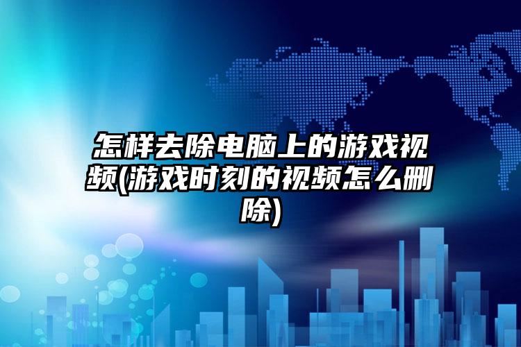 怎样去除电脑上的游戏视频(游戏时刻的视频怎么删除)