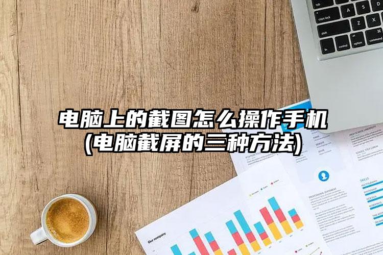 电脑上的截图怎么操作手机(电脑截屏的三种方法)