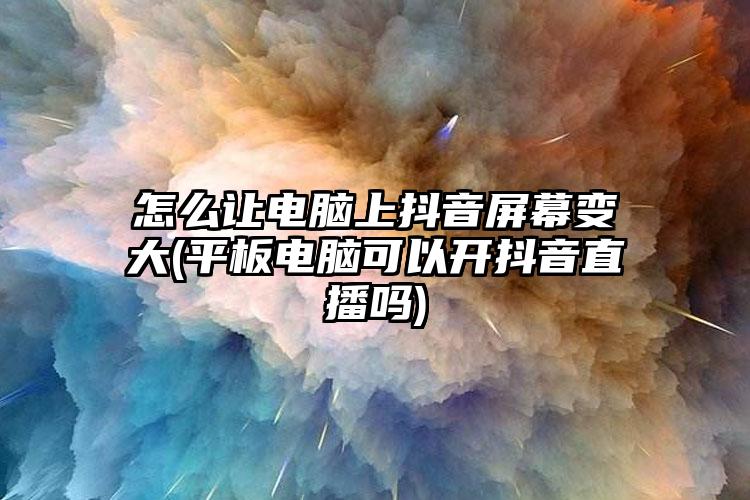 怎么让电脑上抖音屏幕变大(平板电脑可以开抖音直播吗)