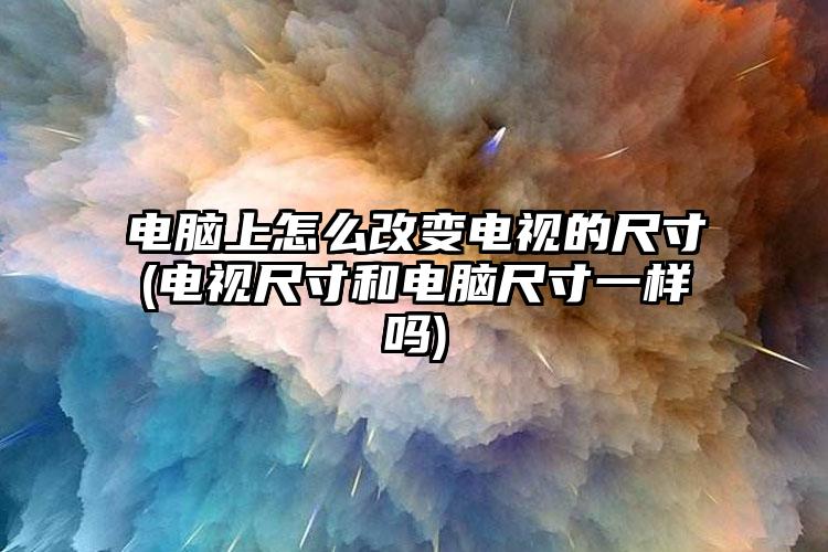 电脑上怎么改变电视的尺寸(电视尺寸和电脑尺寸一样吗)