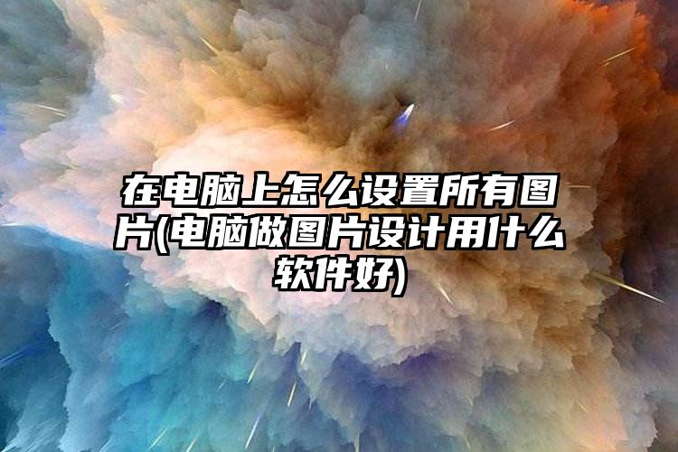 在电脑上怎么设置所有图片(电脑做图片设计用什么软件好)