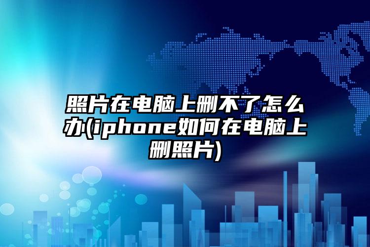 照片在电脑上删不了怎么办(iphone如何在电脑上删照片)