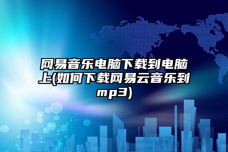 网易音乐电脑下载到电脑上(如何下载网易云音乐到mp3)