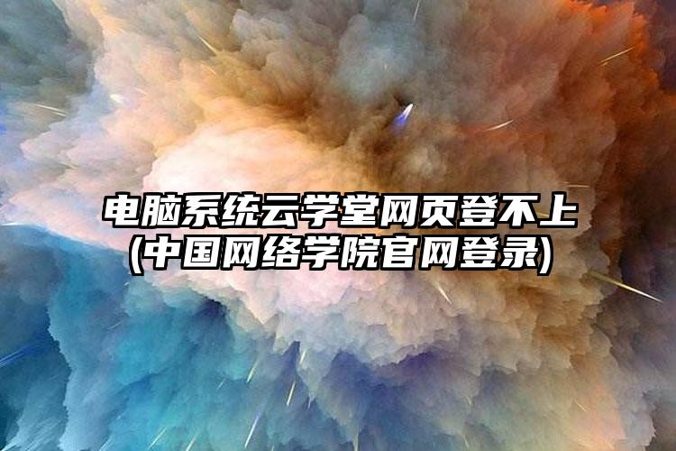 电脑系统云学堂网页登不上(中国网络学院官网登录)