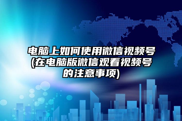 电脑上如何使用微信视频号(在电脑版微信观看视频号的注意事项)