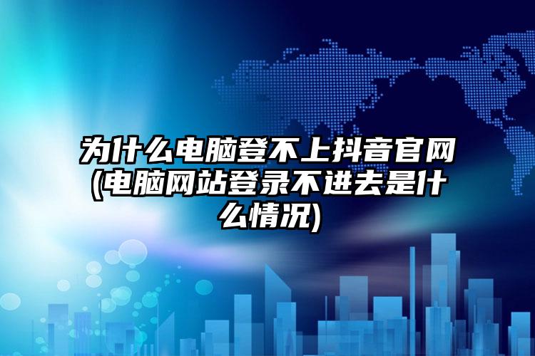 为什么电脑登不上抖音官网(电脑网站登录不进去是什么情况)