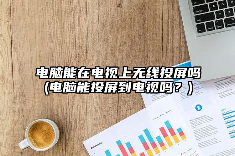 电脑能在电视上无线投屏吗(电脑能投屏到电视吗？)