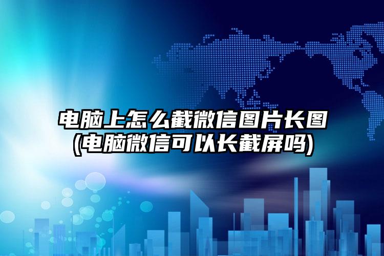 电脑上怎么截微信图片长图(电脑微信可以长截屏吗)