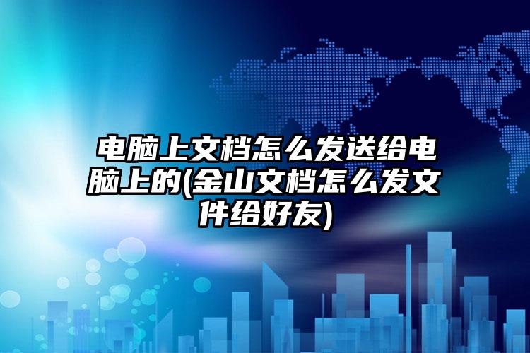 电脑上文档怎么发送给电脑上的(金山文档怎么发文件给好友)