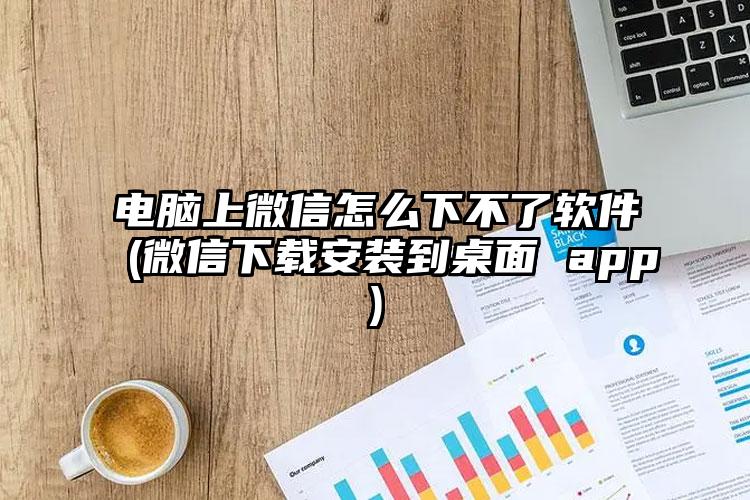 电脑上微信怎么下不了软件(微信下载安装到桌面 app)