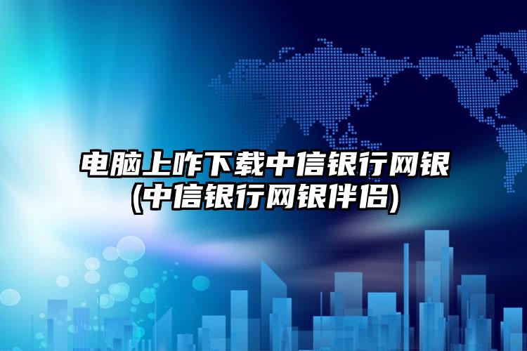 电脑上咋下载中信银行网银(中信银行网银伴侣)