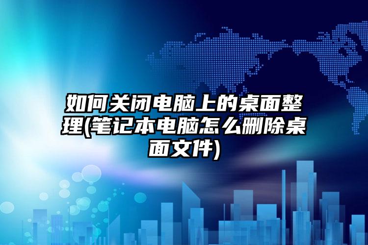 如何关闭电脑上的桌面整理(笔记本电脑怎么删除桌面文件)