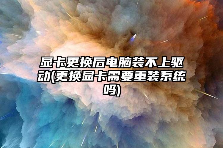 显卡更换后电脑装不上驱动(更换显卡需要重装系统吗)