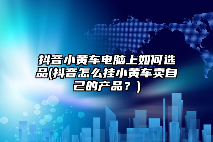 抖音小黄车电脑上如何选品(抖音怎么挂小黄车卖自己的产品？)