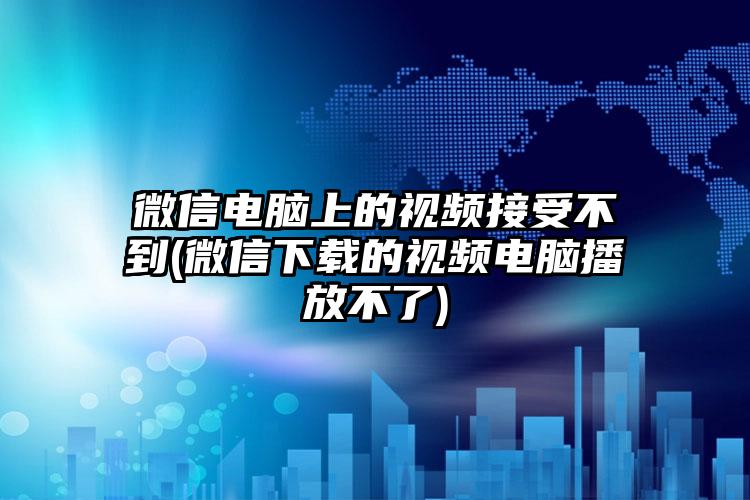 微信电脑上的视频接受不到(微信下载的视频电脑播放不了)