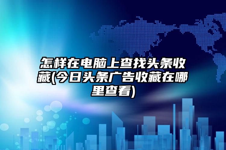 怎样在电脑上查找头条收藏(今日头条广告收藏在哪里查看)