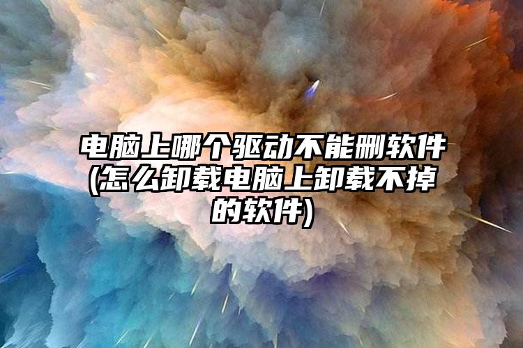 电脑上哪个驱动不能删软件(怎么卸载电脑上卸载不掉的软件)