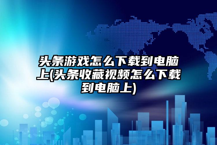 头条游戏怎么下载到电脑上(头条收藏视频怎么下载到电脑上)