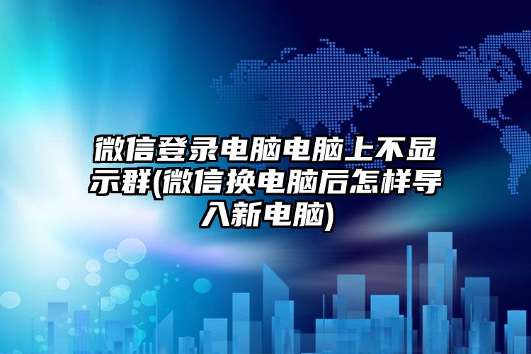 微信登录电脑电脑上不显示群(微信换电脑后怎样导入新电脑)