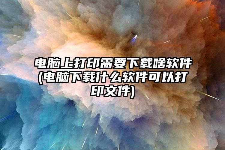 电脑上打印需要下载啥软件(电脑下载什么软件可以打印文件)