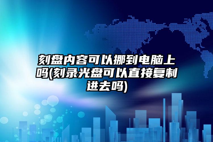 刻盘内容可以挪到电脑上吗(刻录光盘可以直接复制进去吗)