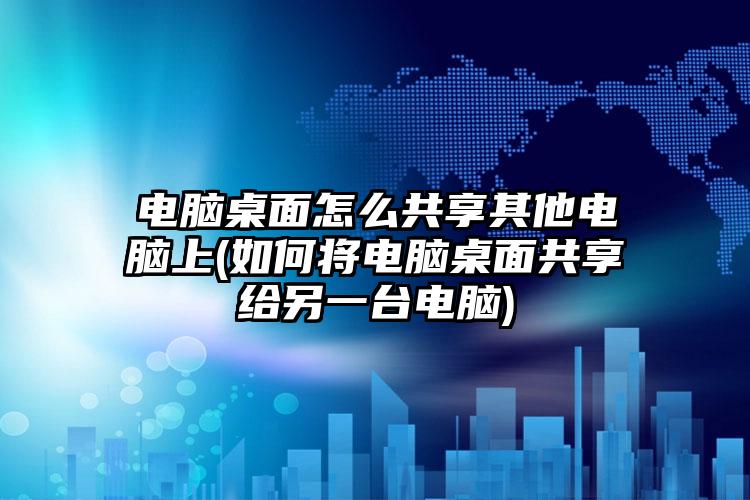 电脑桌面怎么共享其他电脑上(如何将电脑桌面共享给另一台电脑)