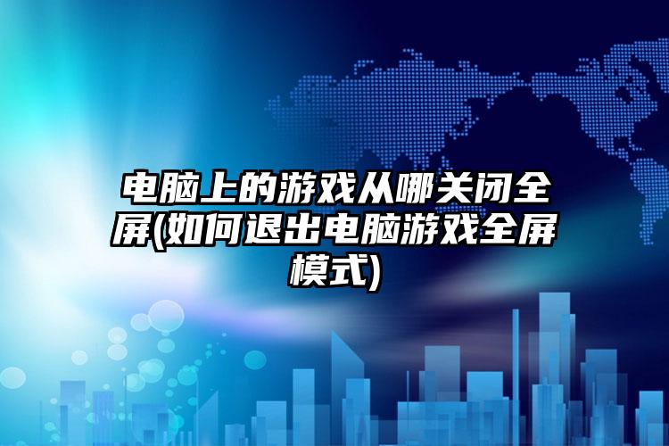 电脑上的游戏从哪关闭全屏(如何退出电脑游戏全屏模式)