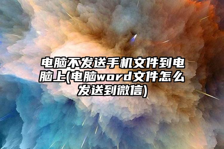 电脑不发送手机文件到电脑上(电脑word文件怎么发送到微信)