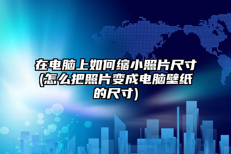 在电脑上如何缩小照片尺寸(怎么把照片变成电脑壁纸的尺寸)