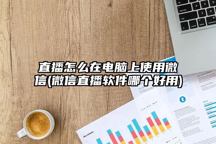 直播怎么在电脑上使用微信(微信直播软件哪个好用)