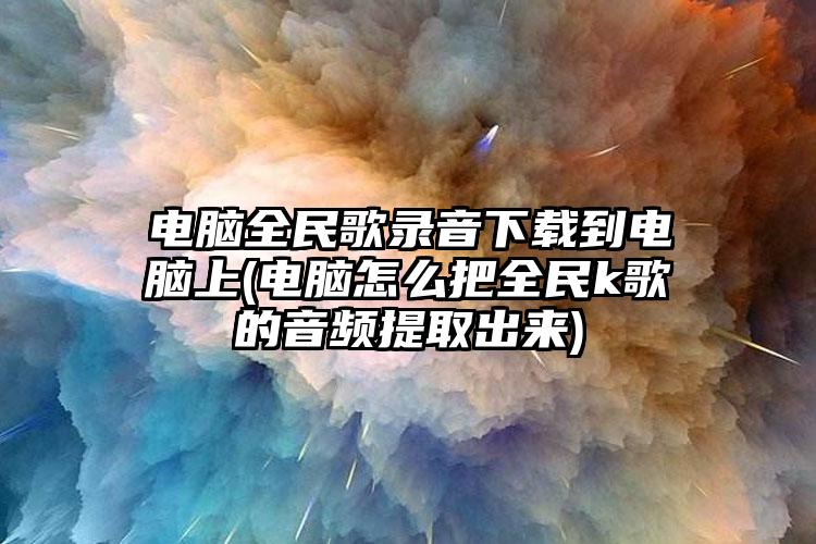 电脑全民歌录音下载到电脑上(电脑怎么把全民k歌的音频提取出来)