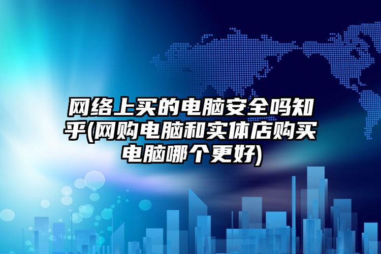 网络上买的电脑安全吗知乎(网购电脑和实体店购买电脑哪个更好)