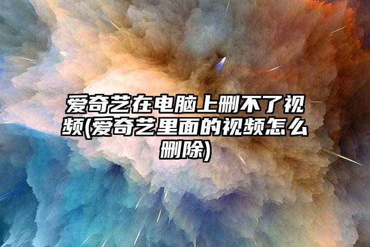 爱奇艺在电脑上删不了视频(爱奇艺里面的视频怎么删除)