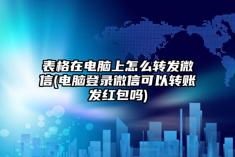 表格在电脑上怎么转发微信(电脑登录微信可以转账发红包吗)