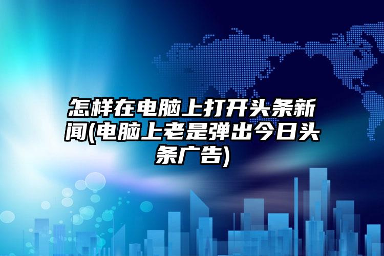 怎样在电脑上打开头条新闻(电脑上老是弹出今日头条广告)