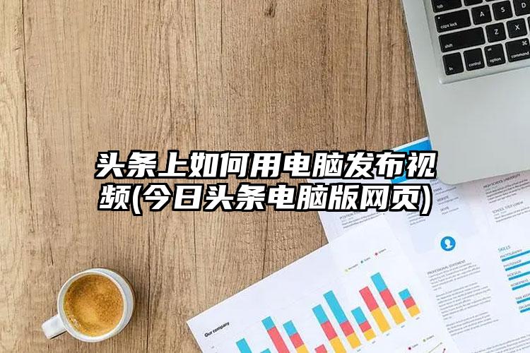 头条上如何用电脑发布视频(今日头条电脑版网页)