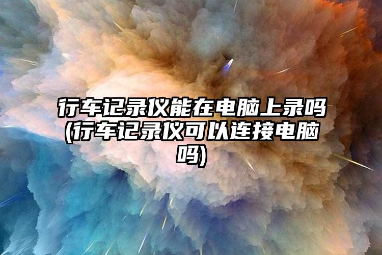 行车记录仪能在电脑上录吗(行车记录仪可以连接电脑吗)