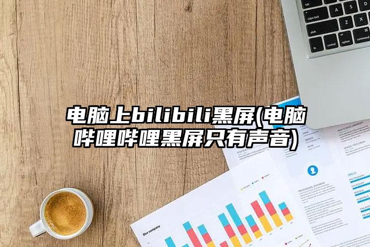 电脑上bilibili黑屏(电脑哔哩哔哩黑屏只有声音)