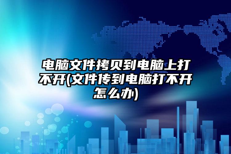 电脑文件拷贝到电脑上打不开(文件传到电脑打不开怎么办)