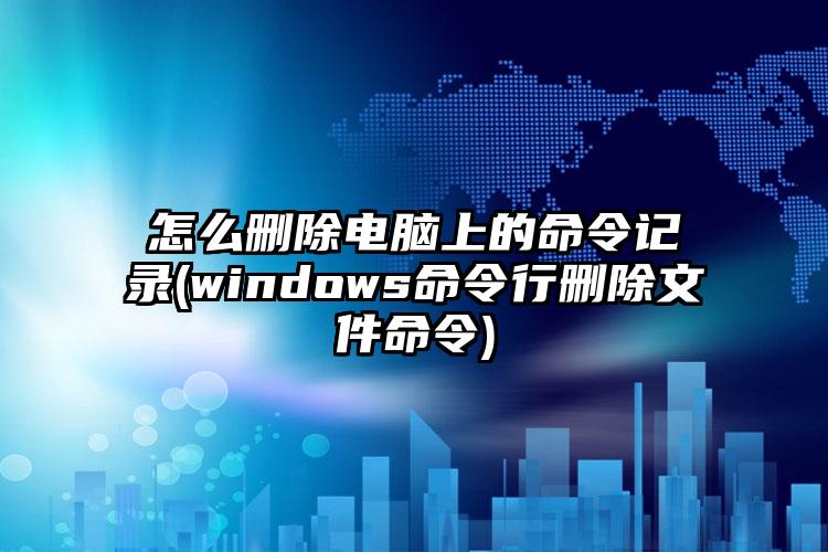 怎么删除电脑上的命令记录(windows命令行删除文件命令)