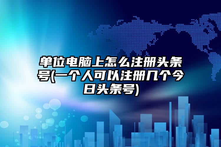 单位电脑上怎么注册头条号(一个人可以注册几个今日头条号)